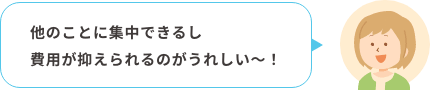 他のことに集中できるし費用が抑えられるのがうれしい〜！