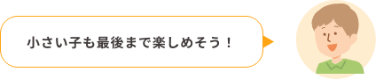 小さい子も最後まで楽しめそう！